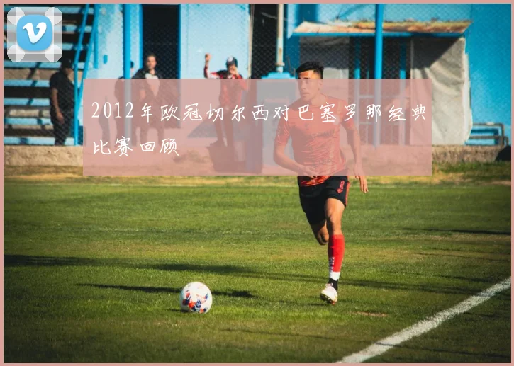 2012年欧冠切尔西对巴塞罗那经典比赛回顾