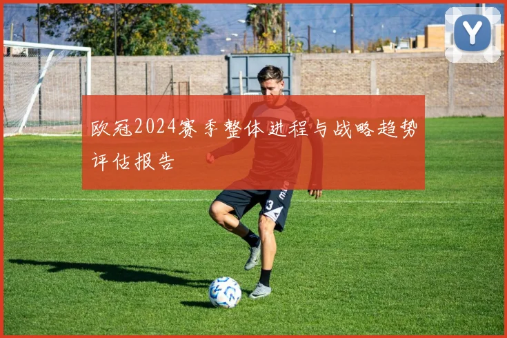 欧冠2024赛季整体进程与战略趋势评估报告
