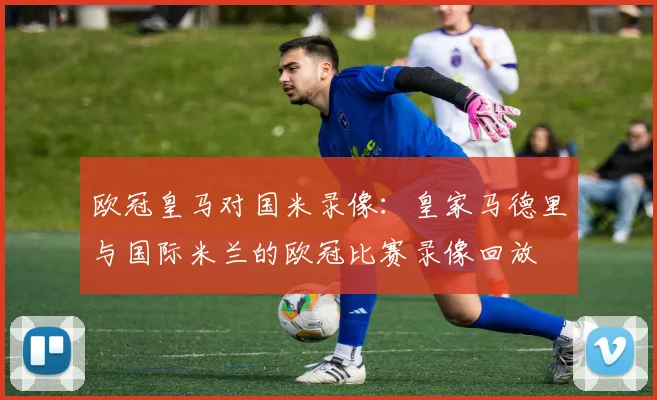 欧冠皇马对国米录像：皇家马德里与国际米兰的欧冠比赛录像回放