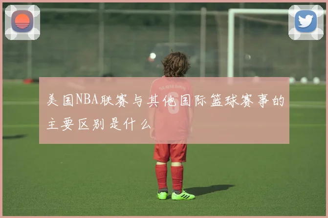 美国NBA联赛与其他国际篮球赛事的主要区别是什么